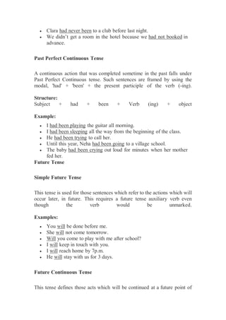  Clara had never been to a club before last night.
 We didn’t get a room in the hotel because we had not booked in
advance.
Past Perfect Continuous Tense
A continuous action that was completed sometime in the past falls under
Past Perfect Continuous tense. Such sentences are framed by using the
modal, 'had' + 'been' + the present participle of the verb (-ing).
Structure:
Subject + had + been + Verb (ing) + object
Example:
 I had been playing the guitar all morning.
 I had been sleeping all the way from the beginning of the class.
 He had been trying to call her.
 Until this year, Neha had been going to a village school.
 The baby had been crying out loud for minutes when her mother
fed her.
Future Tense
Simple Future Tense
This tense is used for those sentences which refer to the actions which will
occur later, in future. This requires a future tense auxiliary verb even
though the verb would be unmarked.
Examples:
 You will be done before me.
 She will not come tomorrow.
 Will you come to play with me after school?
 I will keep in touch with you.
 I will reach home by 7p.m.
 He will stay with us for 3 days.
Future Continuous Tense
This tense defines those acts which will be continued at a future point of
 