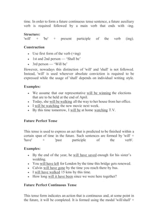 time. In order to form a future continuous tense sentence, a future auxiliary
verb is required followed by a main verb that ends with -ing.
Structure:
'will' + 'be' + present participle of the verb (ing).
Construction
 Use first form of the verb (+ing)
 1st and 2nd person — ‘Shall be’
 3rd person — ‘Will be’
However, nowadays this distinction of 'will' and 'shall' is not followed.
Instead, 'will' is used wherever absolute conviction is required to be
expressed while the usage of 'shall' depends on individual writing style.
Examples:
 We assume that our representative will be winning the elections
that are to be held at the end of April.
 Today, she will be walking all the way to her house from her office.
 I will be watching the new movie next week.
 By this time tomorrow, I will be at home watching T.V.
Future Perfect Tense
This tense is used to express an act that is predicted to be finished within a
certain span of time in the future. Such sentences are formed by 'will' +
'have' + 'past participle of the verb'.
Examples:
 By the end of the year, he will have saved enough for his sister’s
wedding.
 You will have left for London by the time this bridge gets renewed.
 Calvin will have gone by the time you reach there by bus.
 I will have walked 15 kms by this time.
 How long will it have been since we were here together?
Future Perfect Continuous Tense
This tense form indicates an action that is continuous and, at some point in
the future, it will be completed. It is formed using the modal 'will/shall' +
 