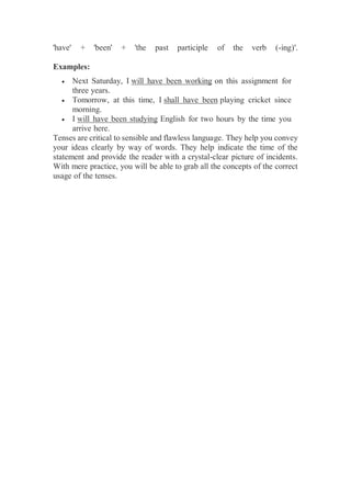 'have' + 'been' + 'the past participle of the verb (-ing)'.
Examples:
 Next Saturday, I will have been working on this assignment for
three years.
 Tomorrow, at this time, I shall have been playing cricket since
morning.
 I will have been studying English for two hours by the time you
arrive here.
Tenses are critical to sensible and flawless language. They help you convey
your ideas clearly by way of words. They help indicate the time of the
statement and provide the reader with a crystal-clear picture of incidents.
With mere practice, you will be able to grab all the concepts of the correct
usage of the tenses.
 