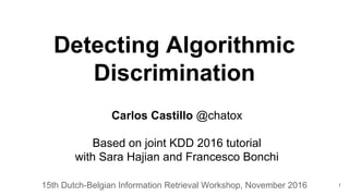 Detecting Algorithmic
Discrimination
15th Dutch-Belgian Information Retrieval Workshop, November 2016
Carlos Castillo @chatox
Based on joint KDD 2016 tutorial
with Sara Hajian and Francesco Bonchi
1
 