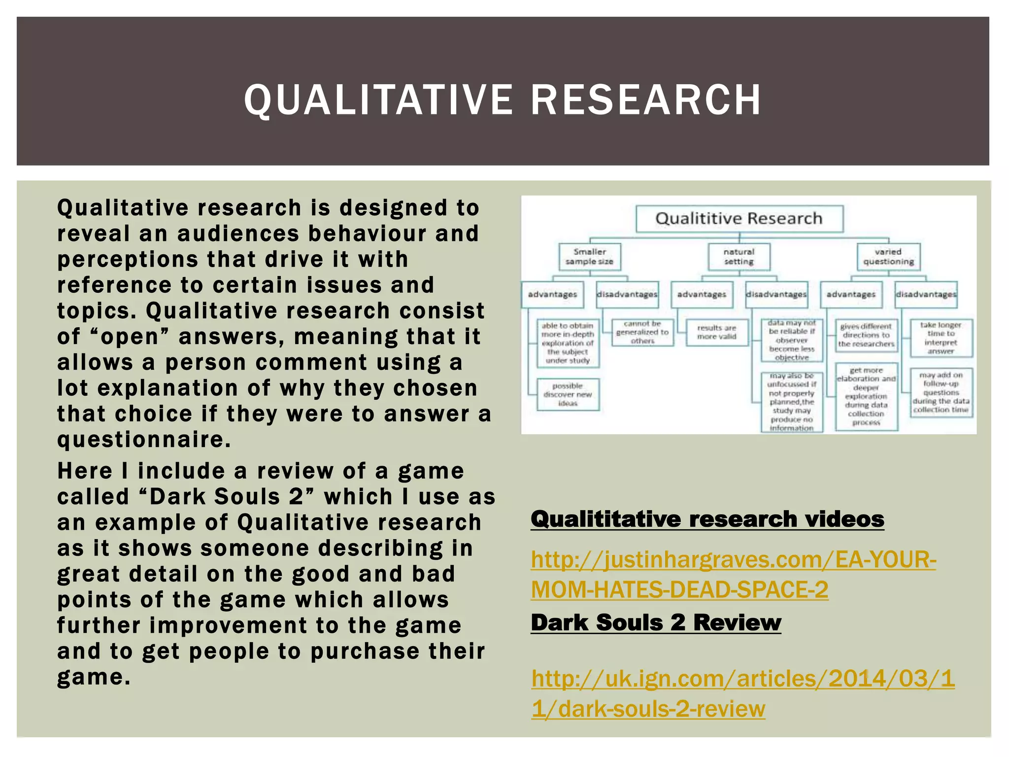 QUALITATIVE RESEARCH 
Qual i tat ive research is designed to 
reveal an audiences behaviour and 
percept ions that dr ive i t wi th 
reference to cer tain issues and 
topics. Qual i tat ive research consist 
o f “ o p e n ” a n swe r s , me a n i n g t h a t i t 
al lows a person comment using a 
lot explanat ion of why they chosen 
that choice i f they were to answer a 
quest ionnai re. 
Here I include a review of a game 
c a l l e d “ D a r k S o u l s 2 ” w h i c h I u s e a s 
an example of Qual itat ive research 
as i t shows someone descr ibing in 
great detai l on the good and bad 
points of the game which al lows 
fur ther improvement to the game 
and to get people to purchase thei r 
game. 
Qualititative research videos 
http://justinhargraves.com/EA-YOUR-MOM- 
HATES-DEAD-SPACE-2 
Dark Souls 2 Review 
http://uk.ign.com/articles/2014/03/1 
1/dark-souls-2-review 
 