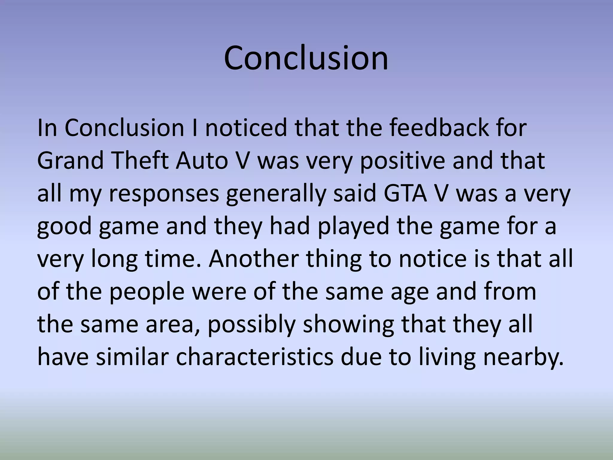 Conclusion
In Conclusion I noticed that the feedback for
Grand Theft Auto V was very positive and that
all my responses generally said GTA V was a very
good game and they had played the game for a
very long time. Another thing to notice is that all
of the people were of the same age and from
the same area, possibly showing that they all
have similar characteristics due to living nearby.