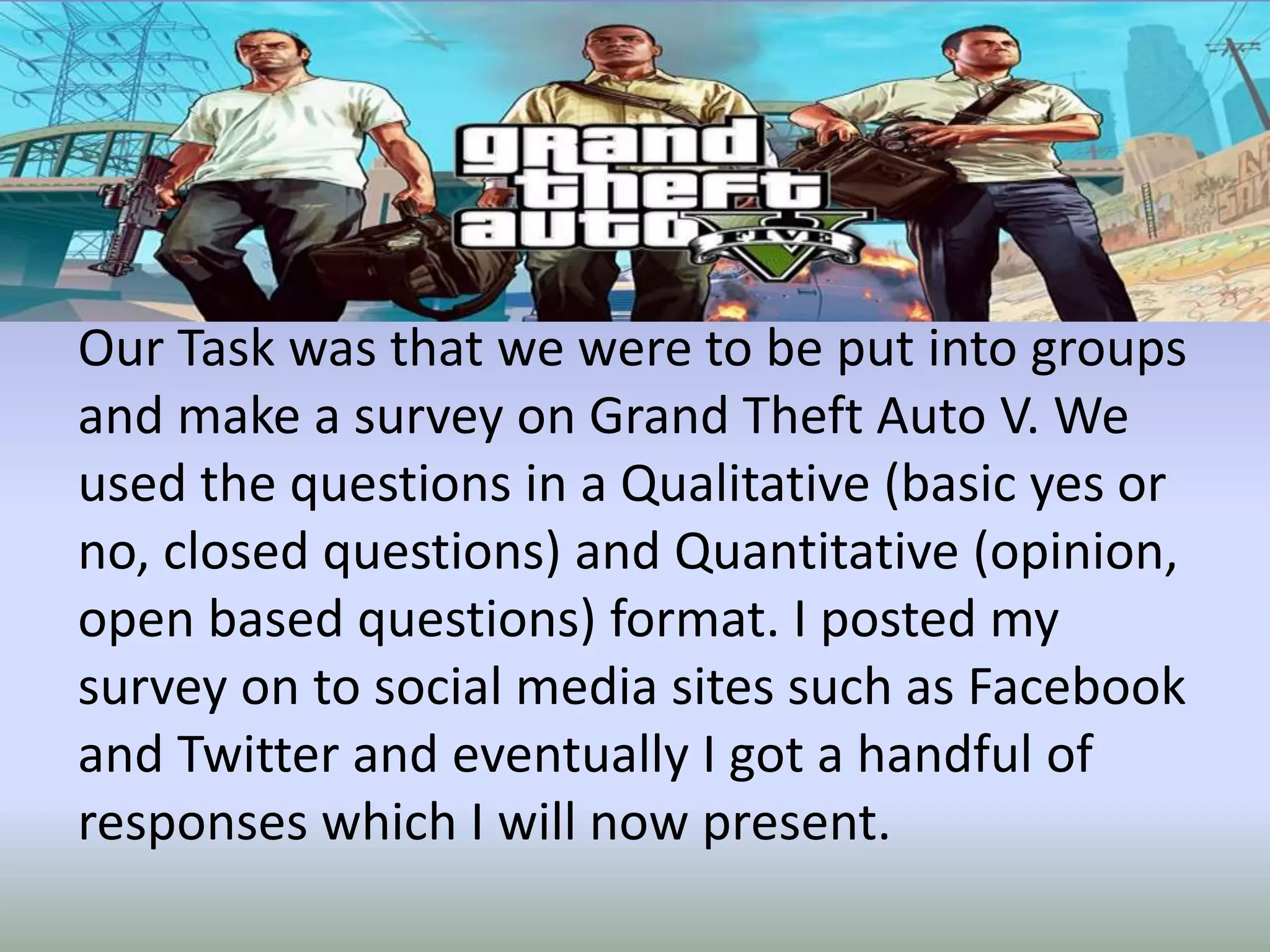 Our Task was that we were to be put into groups
and make a survey on Grand Theft Auto V. We
used the questions in a Qualitative (basic yes or
no, closed questions) and Quantitative (opinion,
open based questions) format. I posted my
survey on to social media sites such as Facebook
and Twitter and eventually I got a handful of
responses which I will now present.