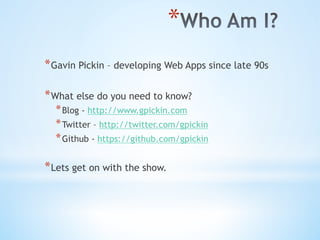 * 
* Gavin Pickin – developing Web Apps since late 90s
* What else do you need to know?
* Blog - http://www.gpickin.com
* Twitter – http://twitter.com/gpickin
* Github - https://github.com/gpickin
* Lets get on with the show.
 