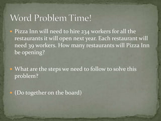  Pizza Inn will need to hire 234 workers for all the
restaurants it will open next year. Each restaurant will
need 39 workers. How many restaurants will Pizza Inn
be opening?
 What are the steps we need to follow to solve this
problem?
 (Do together on the board)
 