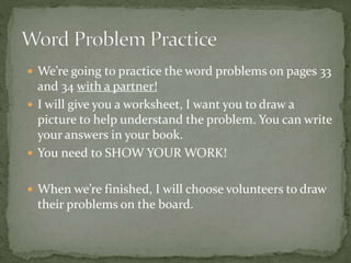  We’re going to practice the word problems on pages 33
and 34 with a partner!
 I will give you a worksheet, I want you to draw a
picture to help understand the problem. You can write
your answers in your book.
 You need to SHOW YOUR WORK!
 When we’re finished, I will choose volunteers to draw
their problems on the board.
 