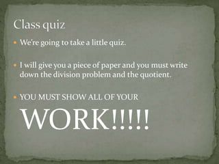  We’re going to take a little quiz.
 I will give you a piece of paper and you must write
down the division problem and the quotient.
 YOU MUST SHOW ALL OF YOUR
WORK!!!!!
 