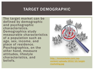 TARGET DEMOGRAPHIC 
The target market can be 
defined by demographic 
and psychographic 
characteristics. 
Demographics study 
measurable characteristics 
of a population such as 
age, sex, income, and 
place of residence. 
Psychographics, on the 
other hand, measure 
attitudes, lifestyle 
characteristics, and 
beliefs. 
http://imnmarketer.com/wp-content/ 
uploads/2012/12/target-marketing. 
jpg 
