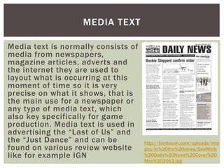 MEDIA TEXT 
Media text is normally consists of 
media from newspapers, 
magazine articles, adverts and 
the internet they are used to 
layout what is occurring at this 
moment of time so it is very 
precise on what it shows, that is 
the main use for a newspaper or 
any type of media text, which 
also key specifically for game 
production. Media text is used in 
advertising the “Last of Us” and 
the “Just Dance” and can be 
found on various review website 
like for example IGN 
http://landauuk.com/uploads/ima 
ges/in%20the%20news/SeaWork 
%20Daily%20News%20Cover%20 
May%202012.jpg 
 
