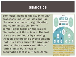SEMIOTICS 
Semiotics includes the study of sign 
processes, indication, designation, 
likeness, symbolism, signification, 
and communication. Some 
semioticians focus on the logical 
dimensions of the science. The last 
of us uses semiotics by showing 
through posters and advertisements 
that it is a dark survival horror, and 
how just dance uses semiotics is 
fairly similar but shows a 
designation that is a fitness game. 
http://4.bp.blogspot.com/- 
QKeIVrvgmvQ/TdJzvDCFZoI 
/AAAAAAAABsc/7n8f8Ej- 
4AA/s1600/semiotics-in-graphic- 
design-4.jpg 
 