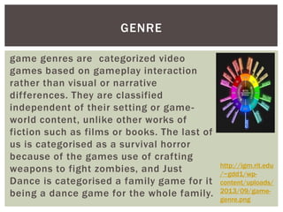 GENRE 
game genres are categorized video 
games based on gameplay interaction 
rather than visual or narrative 
dif ferences. They are classified 
independent of their setting or game-world 
content, unlike other works of 
fiction such as films or books. The last of 
us is categorised as a survival horror 
because of the games use of crafting 
weapons to fight zombies, and Just 
Dance is categorised a family game for it 
being a dance game for the whole family. 
http://igm.rit.edu 
/~gdd1/wp-content/ 
uploads/ 
2013/09/game-genre. 
png 
 