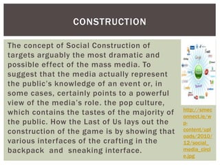 CONSTRUCTION 
The concept of Social Construction of 
targets arguably the most dramatic and 
possible ef fect of the mass media. To 
suggest that the media actually represent 
the public’s knowledge of an event or, in 
some cases, certainly points to a powerful 
view of the media’s role . the pop culture, 
which contains the tastes of the majority of 
the public. How the Last of Us lays out the 
construction of the game is by showing that 
various interfaces of the crafting in the 
backpack and sneaking interface. 
http://smec 
onnect.ie/w 
p-content/ 
upl 
oads/2010/ 
12/social_ 
media_circl 
e.jpg 
 