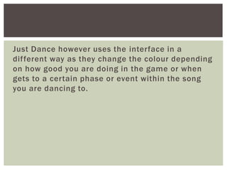 Just Dance however uses the interface in a 
dif ferent way as they change the colour depending 
on how good you are doing in the game or when 
gets to a certain phase or event within the song 
you are dancing to. 
 
