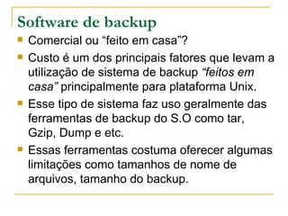 Software de backup Comercial ou “feito em casa”? Custo é um dos principais fatores que levam a utilização de sistema de backup  “feitos em casa”  principalmente para plataforma Unix. Esse tipo de sistema faz uso geralmente das ferramentas de backup do S.O como tar, Gzip, Dump e etc. Essas ferramentas costuma oferecer algumas limitações como tamanhos de nome de arquivos, tamanho do backup. 