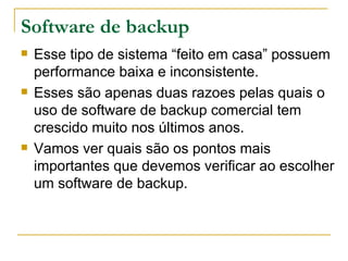 Software de backup Esse tipo de sistema “feito em casa” possuem performance baixa e inconsistente. Esses são apenas duas razoes pelas quais o uso de software de backup comercial tem crescido muito nos últimos anos. Vamos ver quais são os pontos mais importantes que devemos verificar ao escolher um software de backup. 