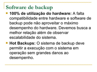 Software de backup 100% de utilização do hardware:  A falta compatibilidade entre hardware e software de backup pode não aproveitar o máximo desempenho do hardware. Devemos busca a melhor relação além de observar escalabilidade do sistema. Hot Backups:  O sistema de backup deve permitir a execução com o sistema em operação sem grandes danos ao desempenho. 