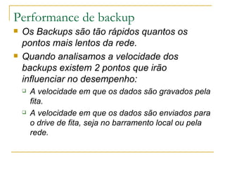 Performance de backup Os Backups são tão rápidos quantos os pontos mais lentos da rede. Quando analisamos a velocidade dos backups existem 2 pontos que irão influenciar no desempenho: A velocidade em que os dados são gravados pela fita. A velocidade em que os dados são enviados para o drive de fita, seja no barramento local ou pela rede.  