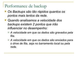 Performance de backup Os Backups são tão rápidos quantos os pontos mais lentos da rede. Quando analisamos a velocidade dos backups existem 2 pontos que irão influenciar no desempenho: A velocidade em que os dados são gravados pela fita. A velocidade em que os dados são enviados para o drive de fita, seja no barramento local ou pela rede.  
