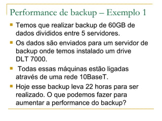 Performance de backup – Exemplo 1 Temos que realizar backup de 60GB de dados divididos entre 5 servidores. Os dados são enviados para um servidor de backup onde temos instalado um drive  DLT 7000. Todas essas máquinas estão ligadas através de uma rede 10BaseT. Hoje esse backup leva 22 horas para ser realizado. O que podemos fazer para aumentar a performance do backup?  