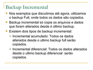 Backup Incremental Nos exemplos que discutimos até agora, utilizamos o backup Full, onde todos os dados são copiados. Backup incremental só copia os arquivos e dados que foram alterados desde ó último backup. Existem dois tipos de backup incremental: Incremental acumulado: Todos os dados alterados desde o ultimo backup full serão copiados. Incremental diferencial: Todos os dados alterados desde o ultimo backup diferencial  serão copiados. 