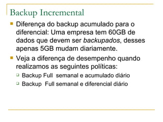 Backup Incremental Diferença do backup acumulado para o diferencial: Uma empresa tem 60GB de dados que devem ser  backupados , desses apenas 5GB mudam diariamente. Veja a diferença de desempenho quando realizamos as seguintes políticas: Backup Full  semanal e acumulado diário Backup  Full semanal e diferencial diário 