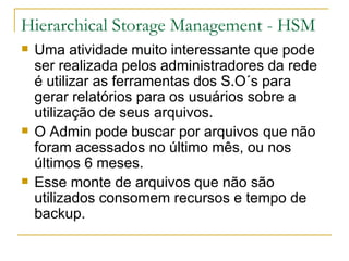 Hierarchical Storage Management - HSM Uma atividade muito interessante que pode ser realizada pelos administradores da rede é utilizar as ferramentas dos S.O´s para gerar relatórios para os usuários sobre a utilização de seus arquivos. O Admin pode buscar por arquivos que não foram acessados no último mês, ou nos últimos 6 meses. Esse monte de arquivos que não são utilizados consomem recursos e tempo de backup. 