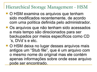 Hierarchical Storage Management - HSM O HSM examina os arquivos que tenham sido modificados recentemente, de acordo com uma política definida pelo administrador. Os arquivos que não tenham sido acessados a mais tempo são direcionados para ser backupados por meios específicos como CD´s, DVd´s e etc. O HSM deixa no lugar desses arquivos mais antigos um “Stub file”, que é um arquivo com o mesmo nome do original mas ele contém apenas informações sobre onde esse arquivo pode ser encontrado. 