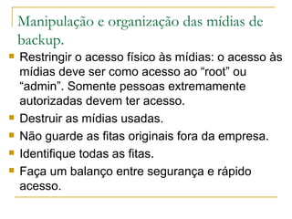 Manipulação e organização das mídias de backup. Restringir o acesso físico às mídias: o acesso às mídias deve ser como acesso ao “root” ou “admin”. Somente pessoas extremamente autorizadas devem ter acesso. Destruir as mídias usadas. Não guarde as fitas originais fora da empresa. Identifique todas as fitas. Faça um balanço entre segurança e rápido acesso. 