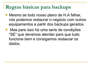 Regras básicas para backups Mesmo se todo nosso plano de H.A falhar, nós podemos restaurar o negócio com outros equipamentos a partir dos backups gerados. Mas para isso há uma serie de condições “SE” que devemos atender para que tudo funcione bem e consigamos restaurar os dados. 