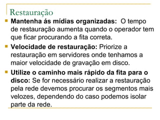Restauração Mantenha ás mídias organizadas:   O tempo de restauração aumenta quando o operador tem que ficar procurando a fita correta.  Velocidade de restauração:  Priorize a restauração em servidores onde tenhamos a maior velocidade de gravação em disco. Utilize o caminho mais rápido da fita para o disco:  Se for necessário realizar a restauração pela rede devemos procurar os segmentos mais velozes, dependendo do caso podemos isolar parte da rede. 