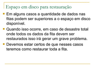 Espaço em disco para restauração Em alguns casos a quantidade de dados nas fitas podem ser superiores a o espaço em disco disponível. Quando isso ocorre, em caso de desastre total onde todos os dados da fita devem ser restaurados isso irá gerar um grave problema. Devemos estar certos de que nesses casos teremos como restaurar toda a fita. 