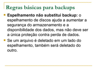 Regras básicas para backups Espelhamento não substitui backup:  o espelhamento de discos ajuda a aumentar a segurança do armazenamento e a disponibilidade dos dados, mas não deve ser a única proteção contra perda de dados. Se um arquivo é deletado em um lado do espelhamento, também será deletado do outro.  