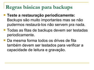 Regras básicas para backups Teste a restauração periodicamente:  Backups são muito importantes mas se não pudermos restaurá-los não servem pra nada. Todas as fitas de backups devem ser testadas periodicamente. Da mesma forma todos os drives de fita também devem ser testados para verificar a capacidade de leitura e gravação. 