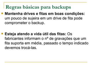 Regras básicas para backups Mantenha drives e fitas em boas condições:  um pouco de sujeira em um drive de fita pode comprometer o backup. Esteja atendo a vida útil das fitas:  Os fabricantes informam o nº de gravações que um fita suporta em média, passado o tempo indicado devemos trocá-las.  