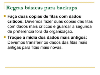 Regras básicas para backups Faça duas cópias de fitas com dados críticos:  Devemos fazer duas cópias das fitas com dados mais críticos e guardar a segunda de preferência fora da organização. Troque a mídia dos dados mais antigos:  Devemos transferir os dados das fitas mais antigas para fitas mais novas. 