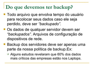 Do que devemos ter backup?   Todo arquivo que envolva tempo do usuário para recolocar seus dados caso ele seja perdido, deve ser  “backupado”. Os dados de qualquer servidor devem ser  “backupados”.  Arquivos de configuração de dispositivos de rede. Backup dos servidores deve ser apenas uma parte da nossa política de backup.Ex: Alguns estudos revelaram que 60% dos dados mais críticos das empresas estão nos Laptops. 