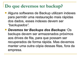 Do que devemos ter backup? Alguns softwares de Backup utilizam indexes para permitir uma restauração mais rápidas dos dados, esses indexes devem ser  “backupados”. Devemos ter Backups dos Backups:  Os backups devem ser armazenados próximos aos drives de fita, para que possam ser recuperados de forma rápida. Mas devemos manter uma outra cópia dessas fitas, fora da empresa. 