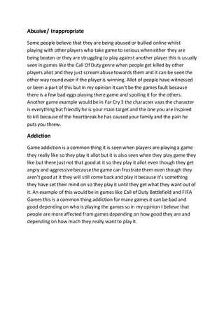 Abusive/ Inappropriate 
Some people believe that they are being abused or bullied online whilst 
playing with other players who take game to serious when either they are 
being beaten or they are struggling to play against another player this is usually 
seen in games like the Call Of Duty genre when people get killed by other 
players allot and they just scream abuse towards them and it can be seen the 
other way round even if the player is winning. Allot of people have witnessed 
or been a part of this but in my opinion it can’t be the games fault because 
there is a few bad eggs playing there game and spoiling it for the others. 
Another game example would be in Far Cry 3 the character vaas the character 
is everything but friendly he is your main target and the one you are inspired 
to kill because of the heartbreak he has caused your family and the pain he 
puts you threw. 
Addiction 
Game addiction is a common thing it is seen when players are playing a game 
they really like so they play it allot but it is also seen when they play game they 
like but there just not that good at it so they play it allot even though they get 
angry and aggressive because the game can frustrate them even though they 
aren’t good at it they will still come back and play it because it’s something 
they have set their mind on so they play it until they get what they want out of 
it. An example of this would be in games like Call of Duty Battlefield and FIFA 
Games this is a common thing addiction for many games it can be bad and 
good depending on who is playing the games so in my opinion I believe that 
people are more affected from games depending on how good they are and 
depending on how much they really want to play it. 
 