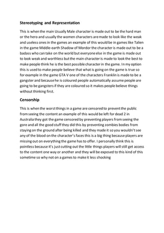 Stereotyping and Representation 
This is when the main Usually Male character is made out to be the hard man 
or the hero and usually the women characters are made to look like the weak 
and useless ones in the games an example of this would be in games like Talien 
in the game Middle-earth Shadow of Mordor the character is made out to be a 
badass who can take on the world but everyone else in the game is made out 
to look weak and worthless but the main character is made to look the best to 
make people think he is the best possible character in the game. In my option 
this is used to make people believe that what is going on the game is true so 
for example in the game GTA V one of the characters Franklin is made to be a 
gangster and because he is coloured people automatically assume people are 
going to be gangsters if they are coloured so it makes people believe things 
without thinking first. 
Censorship 
This is when the worst things in a game are censored to prevent the public 
from seeing the content an example of this would be left for dead 2 in 
Australia they got the game censored by preventing players from seeing the 
gore and all the good stuff they did this by preventing zombies bodies from 
staying on the ground after being killed and they made it so you wouldn’t see 
any of the blood on the character’s faces this is a big thing because players are 
missing out on everything the game has to offer. I personally think this is 
pointless because it’s just cutting out the little things players will still get access 
to the content one way or another and they will be exposed to this kind of this 
sometime so why not on a games to make it less shocking 

