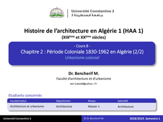 Université Constantine 3
Etudiants concernés
Faculté/Institut Département Niveau Spécialité
Master 1 Architecture
2018/2019. Semestre 1
Architecture et urbanisme Architecture
Faculté d’architecture et d’urbanisme
meriama60@yahoo.fr
Histoire de l’architecture en Algérie 1 (HAA 1)
(XIXème et XXème siècles)
Dr. Bencherif M.
© Dr Bencherif M.
- Cours 8 -
Chapitre 2 : Période Coloniale 1830-1962 en Algérie (2/2)
Urbanisme colonial
 