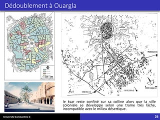 Université Constantine 3 26
Dédoublement à Ouargla
le ksar reste confiné sur sa colline alors que la ville
coloniale se développe selon une trame très lâche,
incompatible avec le milieu désertique.
 