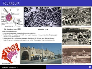 Université Constantine 3 27
Touggourt
Touggourt, 1933
Ksar Mestaoua avant 1854
Parmi les transformations:
▪ enterrement du fossé, disparition des remparts, portes),
▪ la destruction du quartier sud-est du ksar, jugé insalubre et en mauvais état- sauf le palais qui
devenu un local administratif.
▪ la destruction de la mosquée El-Mlékia et l’édification sur son site, de la caserne militaire.
▪ Le prolongement des anciennes impasses qui ont servit de support à la nouvelle extension.
 