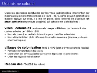 Université Constantine 3
Outre les opérations ponctuelles sur les villes traditionnelles (intervention sur
médinas) qui ont été transformées de 1830 – 1870, car le pouvoir colonial s'est
d'abord appuyé sur elles, il a mis en place, sous l’autorité de Bugeaud, un
projet territorial (ingénieurs du génie) qui consiste en la création de :
villes coloniales un réseau de camps militaires, qui devinrent des
centres urbains de 1840 à 1848,
▪ lieux de pouvoir et de l‘administration pour contrôler le territoire
▪ lieux d’implantation et de diffusion des modes coloniaux (sociaux, culturels
et économiques)
villages de colonisation 1848 à 1870 (plan de ville à échelle réduite)
▪ Permettre l’implantation des colons
▪ Exploitation des terres agricoles (après avoir dépossédé les autochtones
▪ Créer des noyaux de colonisation
Réseau des routes les reliant
Urbanisme colonial
3
 