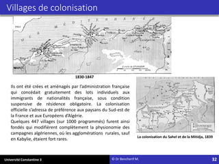 Université Constantine 3 32
Villages de colonisation
Ils ont été crées et aménagés par l’administration française
qui concédait gratuitement des lots individuels aux
immigrants de nationalités française, sous condition
suspensive de résidence obligatoire. La colonisation
officielle s’adressa de préférence aux paysans du Sud-est de
la France et aux Européens d’Algérie.
Quelques 447 villages (sur 1000 programmés) furent ainsi
fondés qui modifièrent complètement la physionomie des
campagnes algériennes, où les agglomérations rurales, sauf
en Kabylie, étaient fort rares.
1830-1847
La colonisation du Sahel et de la Mitidja, 1839
© Dr Bencherif M.
 
