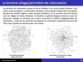Université Constantine 3 33
Le périmètre de colonisation évoque les terres affectées à un centre projeté destinée à des
colons ruraux européens. La colonisation française a connu plusieurs étapes dans l'occupation
physique du territoire algérien. Après quelques hésitations, et les premiers essais de Clauzel
avec les villages de Kouba, Birkadem, et Boufarik, le général Bugeaud entama la prise de
possession véritable du territoire avec comme instrument le binôme village/périmètre de
colonisation. L'intérieur du périmètre est découpé en concessions comprenant chacune des
"lots ruraux" (jardins et cultures) et des "lots urbains.
Le périmètre de colonisation du village
de Aïn Kercha
Le parcellaire précolonial
(région Aïn Kercha)
Le binôme village/périmètre de colonisation
 
