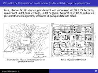 Université Constantine 3 34
Périmètre de Colonisation", l'outil foncier fondamental du projet de peuplement
Plan du village colonial d'El Harrouch
Implantation d'un village de colonisation au sein de son
périmètre : El Harrouch
Ainsi, chaque famille recevra gratuitement une concession de 50 à 75 hectares,
comprenant un lot dans le village, un lot de jardin (verger) et un lot de culture en
plus d’instruments agricoles, semences et quelques têtes de bétail.
 