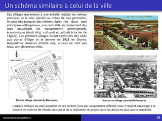 Université Constantine 3 35
Un schéma similaire à celui de la ville
Ces villages reprennent à une échelle réduite les mêmes
principes de la ville, plantés au milieu de leur périmètre,
ils sont très typiques des mêmes règles : les deux axes
principaux orthogonaux, une centralité au croisement des
axes accueillant les équipements administratifs,
économiques (dock silo), culturels et cultuels (clocher de
l'église). Les premiers villages furent construits dés 1832
aux portes d'Alger et le dernier en 1928 en Oranie.
Aujourd'hui plusieurs d'entre eux, si ceux ne sont pas
tous, sont de petites villes.
Vue sur un village colonial (Mérouana)
Plan du village colonial de Mérouana
L'aspect militaire du plan quadrillé de ces centres n’est pas uniquement défensif, mais il répond davantage à la
volonté de maîtrise de l'étude, du coût et de la réalisation du projet (dans les délais les plus courts possibles).
 