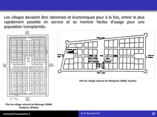 Université Constantine 3
Plan du village colonial de Marengo (1848)
(Hadjout, Mitidja)
Plan du village colonial de Héliopolis (1848), Guelma
Les villages devaient être rationnels et économiques pour à la fois, entrer le plus
rapidement possible en service et se montrer faciles d'usage pour une
population transplantée.
© Dr Bencherif M. 37
 