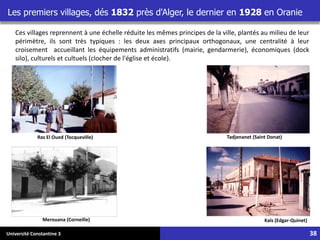 Université Constantine 3
Ras El Oued (Tocqueville)
Kaïs (Edgar-Quinet)
Merouana (Corneille)
Tadjenanet (Saint Donat)
Ces villages reprennent à une échelle réduite les mêmes principes de la ville, plantés au milieu de leur
périmètre, ils sont très typiques : les deux axes principaux orthogonaux, une centralité à leur
croisement accueillant les équipements administratifs (mairie, gendarmerie), économiques (dock
silo), culturels et cultuels (clocher de l'église et école).
Les premiers villages, dés 1832 près d'Alger, le dernier en 1928 en Oranie
38
 