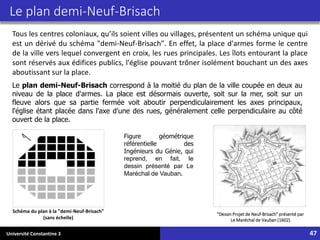 Université Constantine 3 47
Le plan demi-Neuf-Brisach
Tous les centres coloniaux, qu’ils soient villes ou villages, présentent un schéma unique qui
est un dérivé du schéma "demi-Neuf-Brisach". En effet, la place d'armes forme le centre
de la ville vers lequel convergent en croix, les rues principales. Les îlots entourant la place
sont réservés aux édifices publics, l'église pouvant trôner isolément bouchant un des axes
aboutissant sur la place.
Schéma du plan à la "demi-Neuf-Brisach"
(sans échelle)
Le plan demi-Neuf-Brisach correspond à la moitié du plan de la ville coupée en deux au
niveau de la place d'armes. La place est désormais ouverte, soit sur la mer, soit sur un
fleuve alors que sa partie fermée voit aboutir perpendiculairement les axes principaux,
l'église étant placée dans l'axe d'une des rues, généralement celle perpendiculaire au côté
ouvert de la place.
"Dessin Projet de Neuf-Brisach" présenté par
Le Maréchal de Vauban (1602)
Figure géométrique
référentielle des
Ingénieurs du Génie, qui
reprend, en fait, le
dessin présenté par Le
Maréchal de Vauban.
 